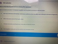 DNA replication
Which of the following does not occur during DNA replication?
Belect an answerand submit. For keyboard navigation, use the up/down arrow keys to select an answer.
One new molecule is formed by continuous synthesis while the other new molecule is formed in fragments.
DNA molecules unwind from each other.
Cellular processes proofread new molecules to check for errors.
P.
Two daughter molecules are formed for each template strand.
Unanswered
கறறenentary bases l

