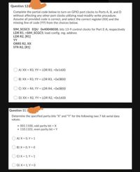 Question 12
Complete the partial code below to turn on GPIO port clocks to Ports A, B, and D
without affecting any other port clocks utilizing read-modify-write procedure.
Assume all provided code is correct, and select the correct register (XX) and the
missing line of code (YY) from the choices below.
SIM_SCGC5 EQU 0x40048038; bits 13-9 control clocks for Port E-A, respectively
LDR R1, =SIM_SCGC5; load config. reg. address
LDR R2, [R1]
YY
ORRS R2, XX
STR R2, [R1]
A) XX = R3, YY = LDR R3, =0x1600
B) XX = R3, YY = LDR R3, =0XOBOO
O C) XX = R4, YY = LDR R4, =OXOB00
D) XX = R2, YY = LDR R2, =0x1600
Question 11 (
Determine the specified parity bits "X" and "Y" for the following two 7-bit serial data
values.
• 001.1100, odd parity bit X
110.1101, even parity bit = Y
A) X = 0, Y = 1
B) X = 0, Y = 0
C) X = 1, Y = 1
D) X = 1, Y = 0
