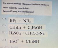 The reaction between which combination of substances
below cannot be classified as a
Bronsted-Lowry acid-base reaction?
O a.
BF3 + NH3
O b.
CH3LI + C¿H;OH
Oc H,SO4 + CH;CO,Na
O d. H;O" + CH;NH
Windows biOU
