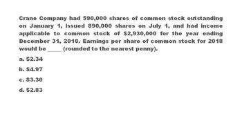 Crane Company had 590,000 shares of common stock outstanding
on January 1, issued 890,000 shares on July 1, and had income
applicable to common stock of $2,930,000 for the year ending
December 31, 2018. Earnings per share of common stock for 2018
would be
(rounded to the nearest penny).
a. $2.34
b. $4.97
c. $3.30
d. $2.83