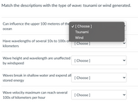 Match the descriptions with the type of wave: tsunami or wind generated.
Can influence the upper 100 meteres of the
V [Choose ]
осean
Tsunami
Wind
Have wavelengths of several 10s to 100s of
[Choose ]
kilometers
Wave height and wavelength are unaffected
[ Choose ]
by windspeed
Waves break in shallow water and expend all|
stored energy
[ Choose]
Wave velocity maximum can reach several
[ Choose ]
100s of kilometers per hour
>
>
