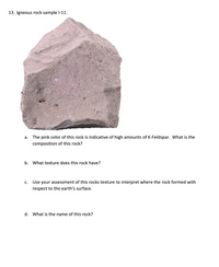 13. Igneous rock sample l-11.
a. The pink color of this rock is indicative of high amounts of K-Feldspar. What is the
composition of this rock?
b. What texture does this rock have?
С.
Use your assessment of this rocks texture to interpret where the rock formed with
respect to the earth's surface.
d. What is the name of this rock?
