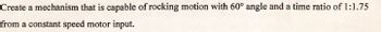 Create a mechanism that is capable of rocking motion with 60° angle and a time ratio of 1:1.75
from a constant speed motor input.