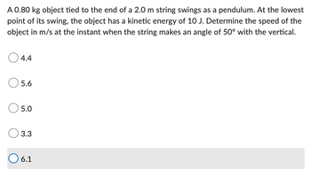 A 0.80 kg object tied to the end of a 2.0 m string swings as a pendulum. At the lowest
point of its swing, the object has a kinetic energy of 10 J. Determine the speed of the
object in m/s at the instant when the string makes an angle of 50° with the vertical.
O 4.4
O 5.6
5.0
3.3
O6.1