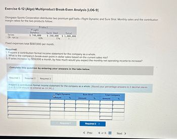 Exercise 6-12 (Algo) Multiproduct Break-Even Analysis [LO6-9]
Olongapo Sports Corporation distributes two premium golf balls-Flight Dynamic and Sure Shot. Monthly sales and the contribution
margin ratios for the two products follow:
Product
Flight
Dynamic
Sales
CM ratio
$ 740,000
Sure Shot
$260,000
Total
$1,000,000
63%
77%
?
Fixed expenses total $587,000 per month.
Required:
1. Prepare a contribution format income statement for the company as a whole.
2. What is the company's break-even point in dollar sales based on the current sales mix?
3. If sales increase by $59,000 a month, by how much would you expect the monthly net operating income to increase?
Complete this question by entering your answers in the tabs below.
Required 1 Required 2
Required 3
Prepare a contribution format income statement for the company as a whole. (Round your percentage answers to 2 decimal places
(i.e. 0.1234 should be entered as 12.34).)
Flight Dynamic
mount
Sure Shot
%
Amount
%
Total Company
Amount
%
<Required 1
Required 2 >
< Prev
6 of 9.
Next >