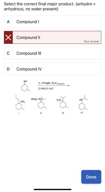 Select the correct final major product. (anhydre =
anhydrous, no water present)
Compound I
☑ Compound II
C
Compound III
D
Compound IV
NH
1) i-PrMgBr, Et₂O (anhydre)
2) NH4Cl, H₂O
BrMg-NH
H₂N
HN
NH2
||
III
IV
Your answer
Done