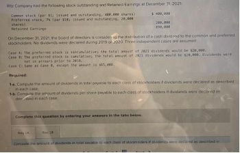Ritz Company had the following stock outstanding and Retained Earnings at December 31, 2021:
Common stock (par $1; issued and outstanding, 400,000 shares)
Preferred stock, 7% (par $10; issued and outstanding, 20,000
shares)
Retained Earnings
$ 400,000
200,000
890,000
On December 31, 2021, the board of directors is considering the distribution of a cash dividend to the common and preferred
stockholders. No dividends were declared during 2019 or 2020. Three independent cases are assumed:
Case A: The preferred stock is noncumulative; the total amount of 2021 dividends would be $20,000.
Case B: The preferred stock is cumulative; the total amount of 2021 dividends would be $20,000. Dividends were
not in arrears prior to 2019.
Case C: Same as Case B, except the amount is $65,000.
Required:
1-a. Compute the amount of dividends in total payable to each class of stockholders if dividends were declared as described
in each case.
1-b. Compute the amount of dividends per share payable to each class of stockholders if dividends were declared as
described in each case.
Complete this question by entering your answers in the tabs below.
Req 1A
Req 18 1
Compute the amount of dividends in total payable to each class of stockholders if dividends were declared as described in