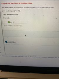 Chapter 08, Section 8.3, Problem 034a
For the following, find the area in the appropriate tail of thet distribution.
t = -2.418 and df = 42.
%3D
Enter the exact answer.
Area in the
tail is
exact number, no tolerance
powered by
MapleNet
on
on
I Privacy Policy 2000-2020 John Wiley & Sons, Inc. All Rights Reserved. A Division of J]ohn Wiley & Sons, In
