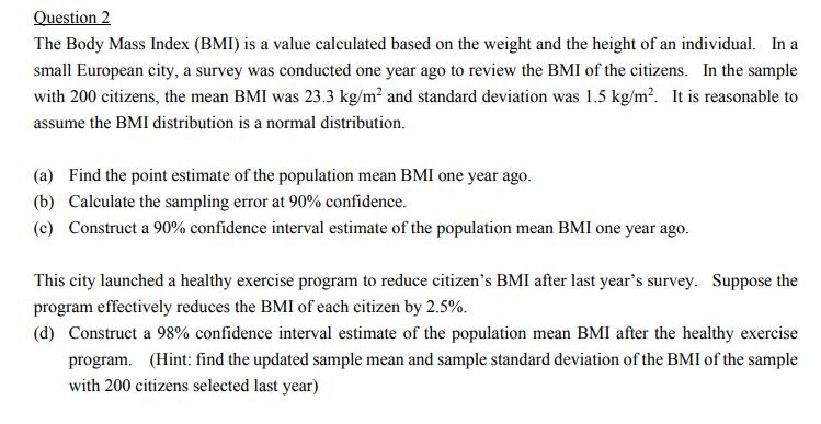 Question 2
The Body Mass Index (BMI) is a value calculated based on the weight and the height of an individual. In a
small European city, a survey was conducted one year ago to review the BMI of the citizens. In the sample
with 200 citizens, the mean BMI was 23.3 kg/m? and standard deviation was 1.5 kg/m?. It is reasonable to
assume the BMI distribution is a normal distribution.
(a) Find the point estimate of the population mean BMI one year ago.
(b) Calculate the sampling error at 90% confidence.
(c) Construct a 90% confidence interval estimate of the population mean BMI one year ago.
This city launched a healthy exercise program to reduce citizen's BMI after last year's survey. Suppose the
program effectively reduces the BMI of each citizen by 2.5%.
(d) Construct a 98% confidence interval estimate of the population mean BMI after the healthy exercise
program. (Hint: find the updated sample mean and sample standard deviation of the BMI of the sample
with 200 citizens selected last year)
