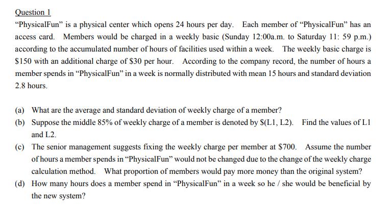 "PhysicalFun" is a physical center which opens 24 hours per day. Each member of "PhysicalFun" has an
access card. Members would be charged in a weekly basic (Sunday 12:00a.m. to Saturday 11: 59 p.m.)
according to the accumulated number of hours of facilities used within a week. The weekly basic charge is
$150 with an additional charge of $30 per hour. According to the company record, the number of hours a
member spends in "PhysicalFun" in a week is normally distributed with mean 15 hours and standard deviation
2.8 hours.
(a) What are the average and standard deviation of weekly charge of a member?
(b) Suppose the middle 85% of weekly charge of a member is denoted by $(L1, L2). Find the values of L1
and L2.
(c) The senior management suggests fixing the weekly charge per member at $700. Assume the number
of hours a member spends in "Physical Fun" would not be changed due to the change of the weekly charge
calculation method. What proportion of members would pay more money than the original system?
