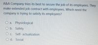 A&A Company tries its best to secure the job of its employees. They
make extended job contract with employees. Which need the
company is trying to satisfy its employees?
O a. Physiological
O b. Safety
O c. Self- actualization
O d. Social
