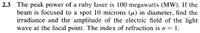 2.3 The peak power of a ruby laser is 100 megawatts (MW). If the
beam is focused to a spot 10 microns (u) in diameter, find the
irradiance and the amplitude of the electric field of the light
wave at the focal point. The index of refraction is n 1.
