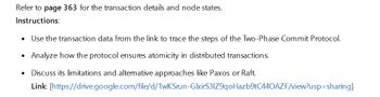 Refer to page 363 for the transaction details and node states.
Instructions:
• Use the transaction data from the link to trace the steps of the Two-Phase Commit Protocol.
•
Analyze how the protocol ensures atomicity in distributed transactions.
Discuss its limitations and alternative approaches like Paxos or Raft.
Link: [https://drive.google.com/file/d/1wKSrun-GlxirS31Z9qoHazb9tC440AZF/view?usp=sharing]