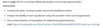 Refer to page 313 for a nonlinear differential equation and its linear approximation.
Instructions:
•
Linearize the given nonlinear system around the equilibrium points.
• Analyze the stability of each equilibrium using the Jacobian matrix and its eigenvalues.
•
Discuss the limitations of linearization for determining global behavior.
Link: [https://drive.google.com/file/d/1wKSrun-GlxirS3IZ9qoHazb9tC440 AZF/view?usp=sharing]