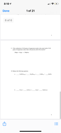 **Chemical Reaction Problems**

9. If the combustion of 4.00 grams of magnesium results in the actual yield of 5.00 grams of magnesium oxide, what is the percent yield of the reaction?

\[ 2 \text{Mg(s)} + \text{O}_2\text{(g)} \rightarrow 2 \text{MgO(s)} \]

10. Balance the following equations:

a. \[ \_\_\_ \, \text{Ca(NO}_3\text{)}_2\text{(aq)} + \_\_\_ \, \text{Na}_2\text{SO}_4\text{(aq)} \rightarrow \_\_\_ \, \text{CaSO}_4\text{(s)} + \_\_\_ \, \text{NaNO}_3 \]

b. \[ \_\_\_ \, \text{Ni(s)} + \_\_\_ \, \text{CaO(s)} \rightarrow \_\_\_ \, \text{Ca(s)} + \_\_\_ \, \text{Ni}_2\text{O}_3\text{(s)} \]