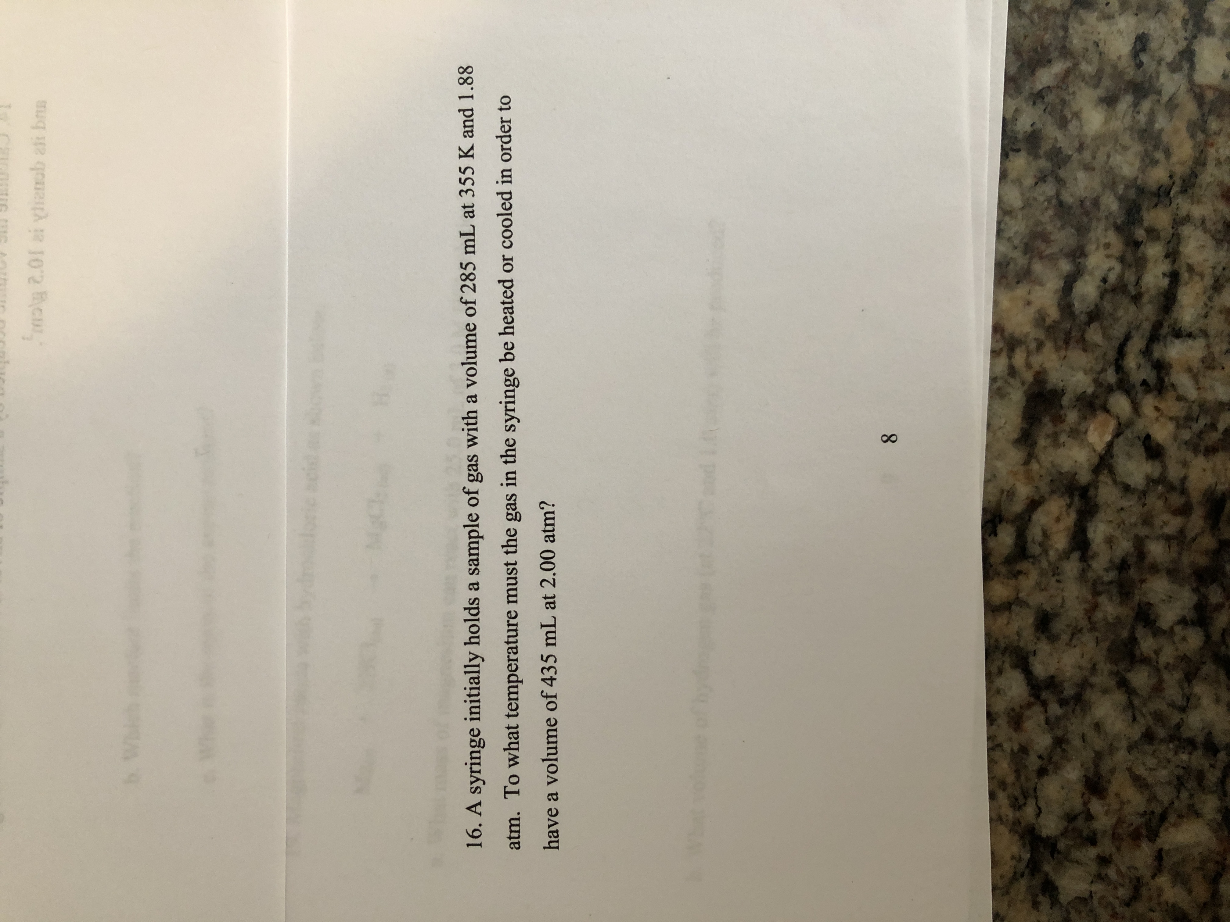 16. A syringe initially holds a sample of gas with a volume of 285 mL at 355 K and 1.88
atm. To what temperature must the gas in the syringe be heated or cooled in order to
have a volume of 435 mL at 2.00 atm?
