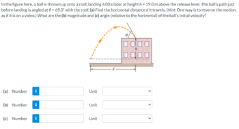 In the figure here, a ball is thrown up onto a roof, landing 4.00 s later at height h = 19.0 m above the release level. The ball's path just
before landing is angled at 0= 69.0° with the roof. (a) Find the horizontal distance d it travels. (Hint: One way is to reverse the motion,
as if it is on a video.) What are the (b) magnitude and (c) angle (relative to the horizontal) of the ball's initial velocity?
(a) Number i
(b) Number
(c) Number
i
i
Unit
Unit
Unit
<