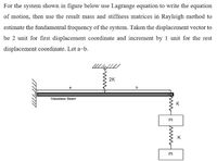 For the system shown in figure below use Lagrange equation to write the equation
of motion, then use the result mass and stiffness matrices in Rayleigh method to
estimate the fundamental frequency of the system. Taken the displacement vector to
be 2 unit for first displacement coordinate and increment by 1 unit for the rest
displacement coordinate. Let a=b.
2K
a
Massless Beam
K
K
