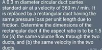 A 0.3 m diameter circular duct carries
standard air at a velocity of 360 m / min. It
is replaced by a rectangular duct having the
same pressure loss per unit length due to
friction. Determine the dimensions of the
rectangular duct if the aspect ratio is to be 1.5
for (a) the same volume flow through the two
ducts, and (b) the same velocity in the two
ducts.
9:26
