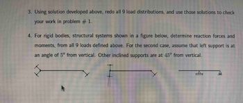 3. Using the solution developed above, redo all 9 load distributions, and use those solutions to check your work in problem #1.

4. For rigid bodies, structural systems shown in the figure below, determine reaction forces and moments from all 9 loads defined above. For the second case, assume that the left support is at an angle of 5° from vertical. Other inclined supports are at 45° from vertical.

**Diagrams:**

- **First Diagram:** A horizontal beam with supports angled outward at both ends. 
- **Second Diagram:** A horizontal beam with a vertical support descending downwards from the left endpoint and an angled support at the right endpoint.
- **Third Diagram:** A horizontal beam with simple triangular supports placed underneath both ends. 

These configurations are used to determine reaction forces and moments for given structural loads.