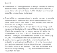 **Question 2**

a) The shelf life of a battery produced by a major company is normally distributed with a mean of 8 years and a standard deviation of 0.2 years. What value of shelf life do 19.49% of battery shelf lives fall below? Do not round your final answer.

b) The shelf life of a battery produced by a major company is normally distributed with a mean of 8 years and a standard deviation of 0.2 years. What value of shelf life do 14.46% of battery shelf lives fall above? Do not round your final answer.

c) The number of pizzas that a delivery driver delivers during a shift has a normal distribution with a mean of 13 and a standard deviation of 5. What is the probability that in a random sample of 9 shifts, the driver delivers more than 11 pizzas? Round all z scores to two decimals. Enter your final answer as a decimal to four places (e.g., 0.1234). Probabilities must match values from the table.

d) Use the normal approximation to the binomial to estimate the probability of getting less than 51 girls in 100 births. Assume that boys and girls are equally likely and that births are independent. Round all z scores to two decimals. Enter your final answer as a decimal to four places (e.g., 0.1234). Probabilities must match values from the table.