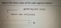 **Question:**

What is the return value of the code segment below?

```java
__________ getArray(int size)
{
    return new int[size];
}
```

In this code snippet, a method named `getArray` takes an integer parameter named `size`. The method returns a new integer array with the specified size. The missing return type for the method is `int[]`, indicating that the method returns an array of integers. 

**Explanation:**

To complete the method definition, it should look like this:

```java
int[] getArray(int size)
{
    return new int[size];
}
```

This code creates and returns a new array of integers, with each element initialized to zero by default. The size of the array is determined by the `size` parameter passed to the method.