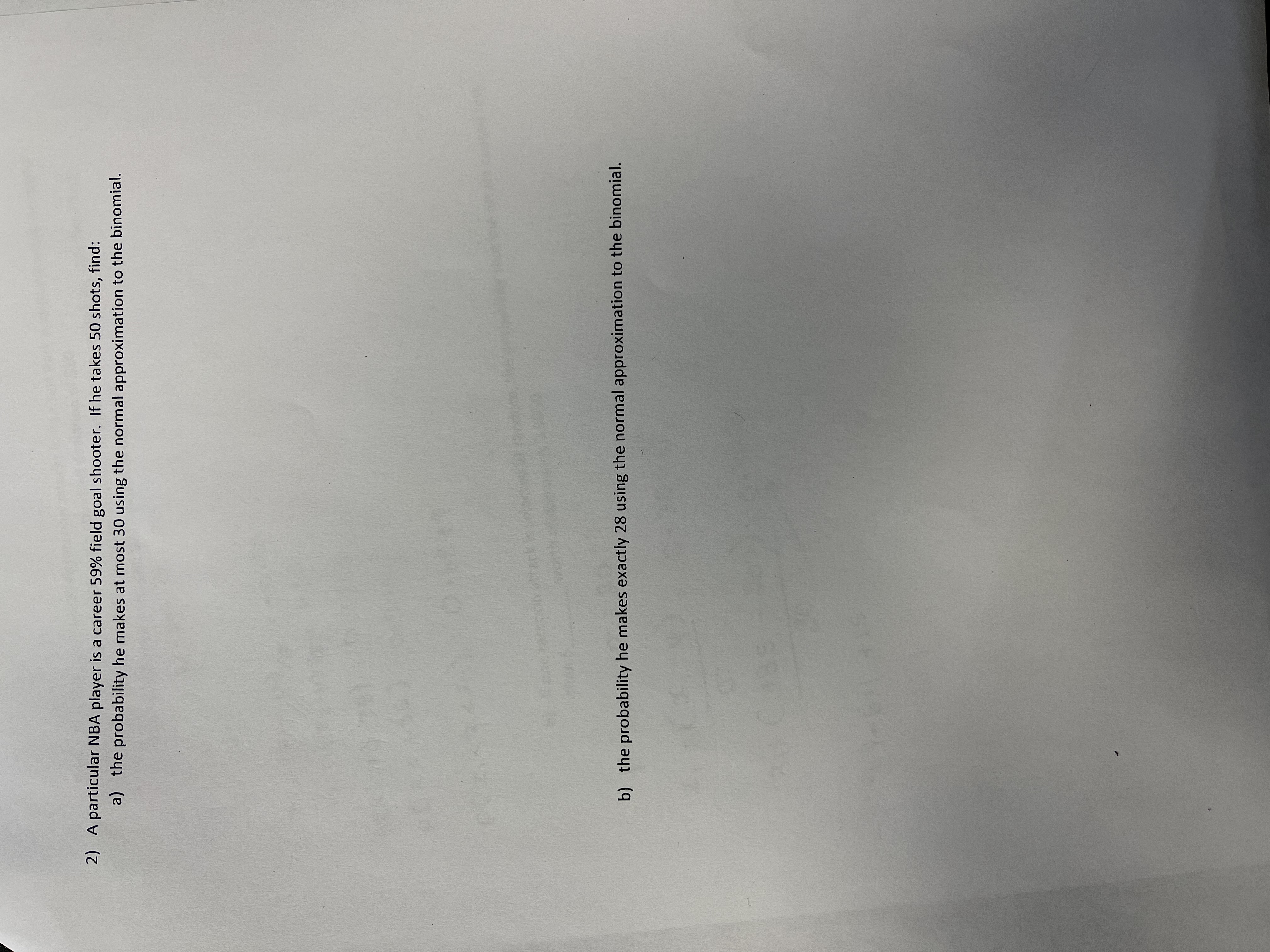 2) A particular NBA player is a career 59% field goal shooter. If he takes 50 shots, find:
a) the probability he makes at most 30 using the normal approximation to the binomial.
b) the probability he makes exactly 28 using the normal approximation to the binomial.
