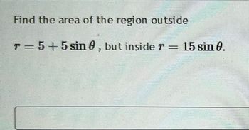 Find the area of the region outside
T = 5 + 5 sin 0, but inside 7 = 15 sin 0.