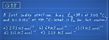 Q88
1.°C ₁₂
A first order reaction has ty₂ = 39 s at 300 °C
and K = 0.25s¹ at 430.°C. What is Ea for this reaction!
-1
a) 271 kJ mol- b) 68K5 mol-
d) 312 KJ mol-1
e) 227 kJ mol.
c) 17 kJ mol-1
-I