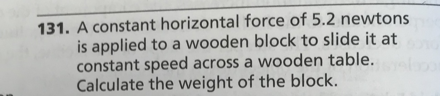 131. A constant horizontal force of 5.2 newtons
is applied to a wooden block to slide it at
constant speed across a wooden table.
Calculate the weight of the block.
