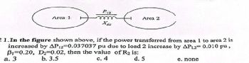 Piz
Area 2
Area 1
Xlic
11.In the figure shown above, if the power transferred from area 1 to area 2 is
increased by AP12-0.037037 pu due to load 2 increase by APL2 0.010 pu,
B1 0.20, D2-0.02, then the value of R2 is:
a. 3
b. 3.5
c. 4
d. 5
e. none