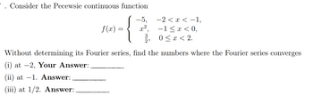 Consider the Pecewsie continuous function
{
f(x) =
=
-2 < x < -1,
−1≤ x < 0,
0 < x < 2.
Without determining its Fourier series, find the numbers where the Fourier series converges
(i) at -2, Your Answer:
(ii) at -1. Answer:
(iii) at 1/2. Answer: