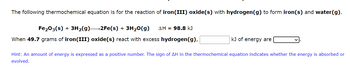 The following thermochemical equation is for the reaction of iron(III) oxide(s) with hydrogen (g) to form iron(s) and water(g).
Fe2O3(s) + 3H₂(g)—2Fe(s) + 3H₂O(g) AH = 98.8 kJ
When 49.7 grams of iron(III) oxide(s) react with excess hydrogen(g),
kJ of energy are
Hint: An amount of energy is expressed as a positive number. The sign of AH in the thermochemical equation indicates whether the energy is absorbed or
evolved.