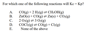 For which one of the following reactions will Kc = Kp?
CO(g) + 2 H₂(g) ⇒ CH3OH(g)
ZnO(s) + CO(g) = Zn(s) + CO₂(g)
2 O3(g) 3 O2(g)
ABCDE
A.
B.
C.
D.
E.
COC12(g) = CO(g) + Cl₂(g)
None of the above