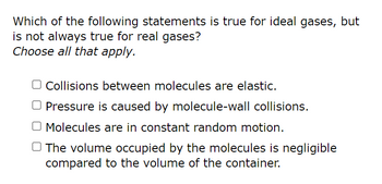 Which of the following statements is true for ideal gases, but
is not always true for real gases?
Choose all that apply.
Collisions between molecules are elastic.
Pressure is caused by molecule-wall collisions.
O Molecules are in constant random motion.
The volume occupied by the molecules is negligible
compared to the volume of the container.