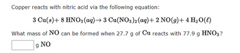 Copper reacts with nitric acid via the following equation:
3 Cu(s) + 8 HNO3(aq) → 3 Cu(NO3)2 (aq) + 2 NO(g) + 4H₂O(l)
What mass of NO can be formed when 27.7 g of Cu reacts with 77.9 g HNO3?
g NO