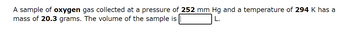 A sample of oxygen gas collected at a pressure of 252 mm Hg and a temperature of 294 K has a
mass of 20.3 grams. The volume of the sample is
L.