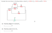 Consider the circuit shown in the figure below, where R, = 8.00 N, R, = 9.00 N, and Ɛ = 7.00 V.
10.0 N
R2
5.00 N
2.00 N
(a) Find the voltage (in V) across R,.
1'
V
(b) Find the current (in A) in R,.
A
