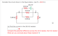 Consider the circuit shown in the figure below. (Let R = 28.0 N.)
25.0 V
10.0 N
10.0 N
5.00 N
R
5.00 N
i
(a) Find the current in the 28.0-N resistor.
Compare the potential difference across the 10-0 resistor, the 5-0 resistor
What can you conclude about these resistors? A
