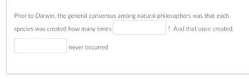 Prior to Darwin, the general consensus among natural philosophers was that each
species was created how many times
? And that once created,
never occurred