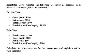 BrightStar Corp. reported the following December 31 amounts in its
financial statements (dollars in thousands):
Current Year:
⚫ Gross profit: $250
⚫
Net income: $120
• Total assets: $1,500
⚫ Total shareholders' equity: $1,000
Prior Year:
. Total assets: $1,300
⚫ Gross profit: $200
.Net income: $90
⚫ Total shareholders' equity: $800
Calculate the return on assets for the current year and explain what this
ratio indicates.