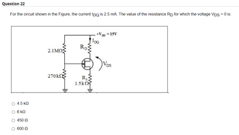 Question 22
For the circuit shown in the Figure, the current IDQ is 2.5 mA. The value of the resistance RD for which the voltage VDS = 0 is:
+VDD = 15V
RD:
2.1ΜΩΣ
270k
R
1.5kΩ
Ο 4.5 ΚΩ
6 ΚΩ
Ο 450 Ω
Ο 600 Ω
IDQ
VDS