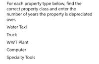 For each property type below, find the
correct property class and enter the
number of years the property is depreciated
over.
Water Taxi
Truck
WWT Plant
Computer
Specialty Tools
