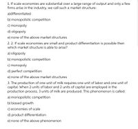 1. If scale economies are substantial over a large range of output and only a few
firms arise in the industry, we call such a market structure:
a)differentiated
b) monopolistic competition
c) monopoly
d) oligopoly
e) none of the above market structures
2. 2. If scale economies are small and product differentiation is possible then
which market structure is able to arise?
a) oligopoly
b) monopolistic competition
c) monopoly
d) perfect competition
e) none of the above market structures
3. The production of one unit of milk requires one unit of labor and one unit of
capital. When 2 units of labor and 2 units of capital are employed in the
production process, 3 units of milk are produced. This phenomenon is called:
a) monopolistic competition
b) biased growth
c) economies of scale
d) product differentiation
e) none of the above phenomenon
