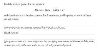 Find the critical points for the function
f(x, y) = 32xy — 0.25(x + y)ª
and classify each as a local maximum, local minimum, saddle point, or none of these.
critical points:
(give your points as a comma separated list of (x,y) coordinates.)
classifications:
(give your answers in a comma separated list, specifying maximum, minimum, saddle point,
or none for each, in the same order as you entered your critical points)