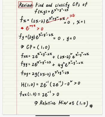 **Review: Find and classify CPs (Critical Points) of \( f(x, y) = e^{x^2 + y^2 - 2x} \)**

1. Compute the partial derivative with respect to \( x \):

   \[
   f_x = (2x - 2) e^{x^2 + y^2 - 2x}
   \]

   Setting \( f_x = 0 \), gives \( x = 1 \).
   
   *Note: \( e^{\text{any #}} > 0 \)*

2. Compute the partial derivative with respect to \( y \):

   \[
   f_y = (2y) e^{x^2 + y^2 - 2x}
   \]

   Setting \( f_y = 0 \), gives \( y = 0 \).

3. The critical point is \( CP = (1, 0) \).

4. Second partial derivatives:

   \[
   f_{xx} = 2e^{x^2 + y^2 - 2x} + (2x - 2)^2 e^{x^2 + y^2 - 2x}
   \]
   
   \[
   f_{yy} = 2e^{x^2 + y^2 - 2x} + 4y^2 e^{x^2 + y^2 - 2x}
   \]
   
   \[
   f_{xy} = 2y(2x - 2) e^{x^2 + y^2 - 2x}
   \]

5. Evaluate the Hessian determinant \( H \) at the critical point \( (1, 0) \):

   \[
   H(1, 0) = 2e^{-1}(2e^{-1}) - 0^2 > 0
   \]

   Additionally, check \( f_{xx}(1, 0) > 0 \):

   \[
   f_{xx}(1, 0) = 2e^{-1} > 0
   \]

6. Conclusion: Relative minimum at \( (1, 0) \).