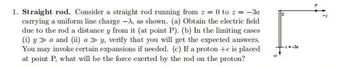 1. Straight rod. Consider a straight rod running from z = 0 to z = − 3a
carrying a uniform line charge -A, as shown. (a) Obtain the electric field
due to the rod a distance y from it (at point P). (b) In the limiting cases
(i) y a and (ii) a» y, verify that you will get the expected answers.
You may invoke certain expansions if needed. (c) If a proton +e is placed
at point P. what will be the force exerted by the rod on the proton?