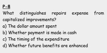 P-8
What
distinguishes repairs expense from
capitalized improvements?
a) The dollar amount spent
b) Whether payment is made in cash
c) The timing of the expenditure
d) Whether future benefits are enhanced