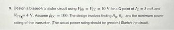 9. Design a biased-transistor circuit using VBB = Vcc= 10 V for a Q-point of Ic = 5 mA and
VCE 4 V. Assume pc = 100. The design involves finding RB, RC, and the minimum power
rating of the transistor. (The actual power rating should be greater.) Sketch the circuit.