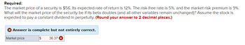 Required:
The market price of a security is $56. Its expected rate of return is 12%. The risk-free rate is 5%, and the market risk premium is 9%.
What will the market price of the security be if its beta doubles (and all other variables remain unchanged)? Assume the stock is
expected to pay a constant dividend in perpetuity. (Round your answer to 2 decimal places.)
> Answer is complete but not entirely correct.
Market price
$ 36.37 X